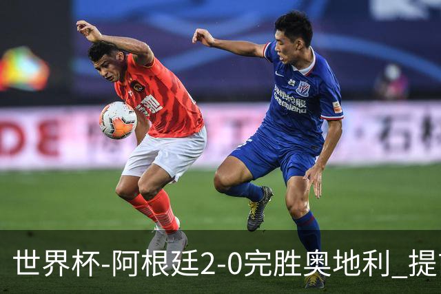 世界杯-阿根廷2-0完胜奥地利 提前一轮小组出线