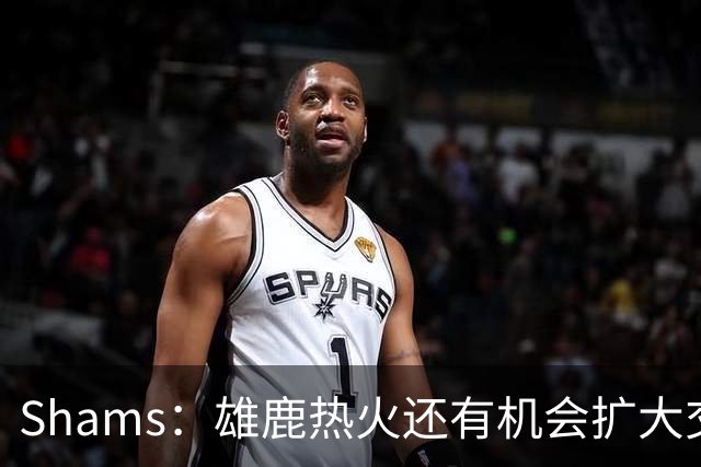 Shams：雄鹿热火还有机会扩大交易 但雄鹿目前希望留下得到的球员